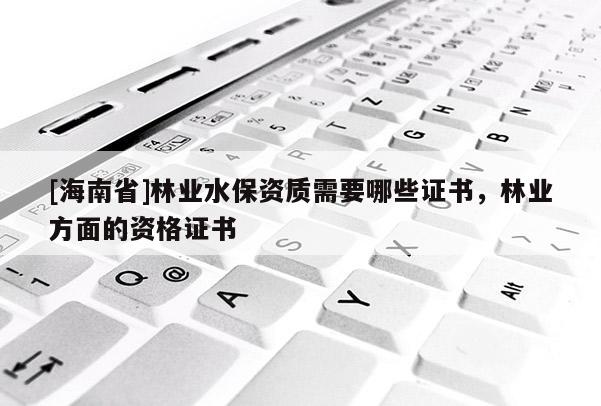 [海南省]林業水保資質需要哪些證書，林業方面的資格證書