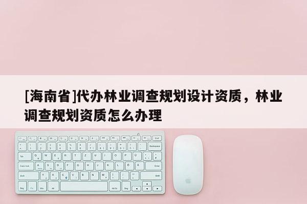 [海南省]代辦林業調查規劃設計資質，林業調查規劃資質怎么辦理