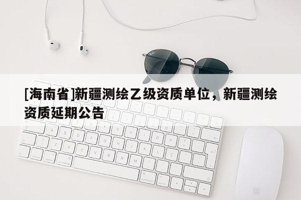 [海南省]新疆測繪乙級資質單位，新疆測繪資質延期公告