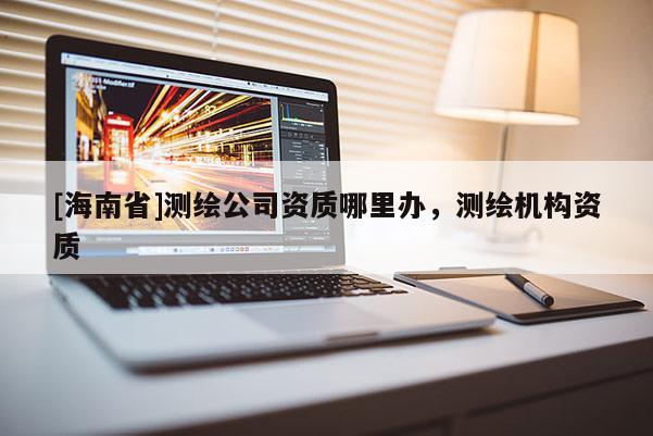 [海南省]測繪公司資質哪里辦，測繪機構資質