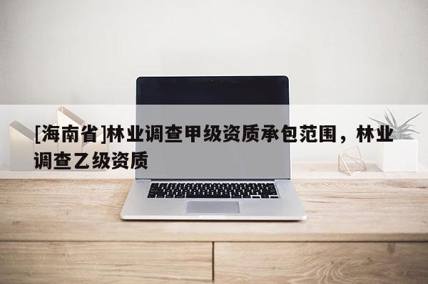 [海南省]林業(yè)調(diào)查甲級(jí)資質(zhì)承包范圍，林業(yè)調(diào)查乙級(jí)資質(zhì)