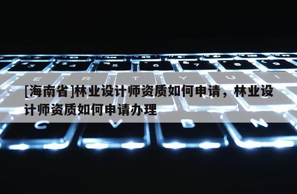[海南省]林業(yè)設計師資質(zhì)如何申請，林業(yè)設計師資質(zhì)如何申請辦理