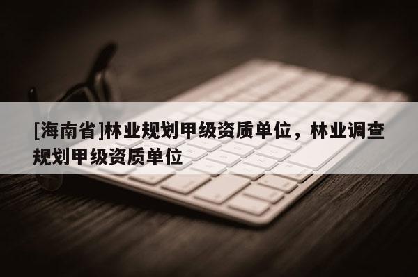 [海南省]林業規劃甲級資質單位，林業調查規劃甲級資質單位