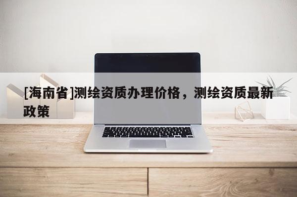 [海南省]測繪資質辦理價格，測繪資質最新政策