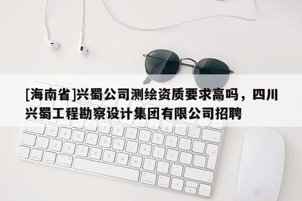 [海南省]興蜀公司測繪資質(zhì)要求高嗎，四川興蜀工程勘察設(shè)計集團有限公司招聘