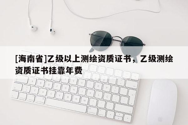 [海南省]乙級以上測繪資質證書，乙級測繪資質證書掛靠年費