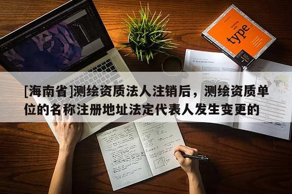 [海南省]測繪資質法人注銷后，測繪資質單位的名稱注冊地址法定代表人發生變更的