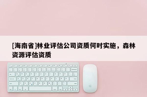 [海南省]林業評估公司資質何時實施，森林資源評估資質
