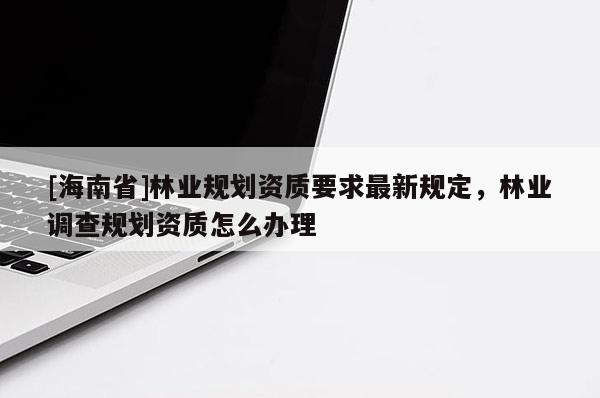 [海南省]林業規劃資質要求最新規定，林業調查規劃資質怎么辦理