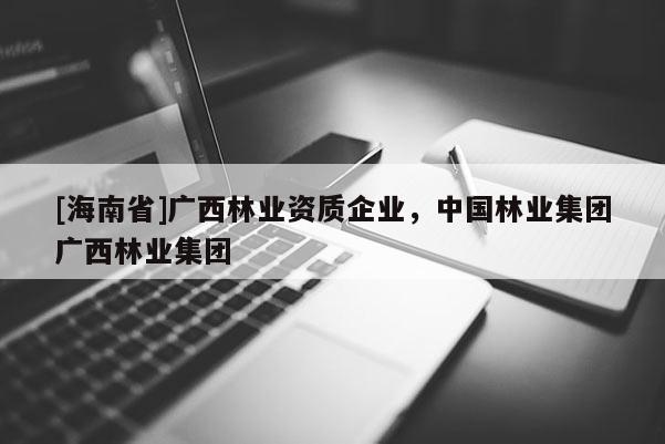 [海南省]廣西林業資質企業，中國林業集團廣西林業集團