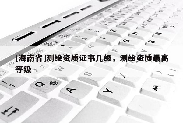 [海南省]測繪資質證書幾級，測繪資質最高等級