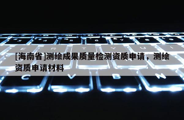 [海南省]測繪成果質(zhì)量檢測資質(zhì)申請(qǐng)，測繪資質(zhì)申請(qǐng)材料