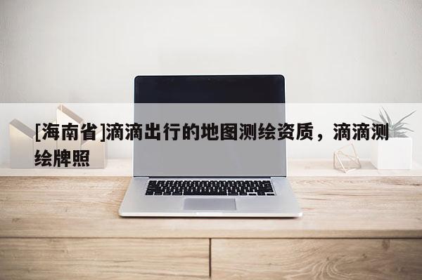 [海南省]滴滴出行的地圖測繪資質，滴滴測繪牌照