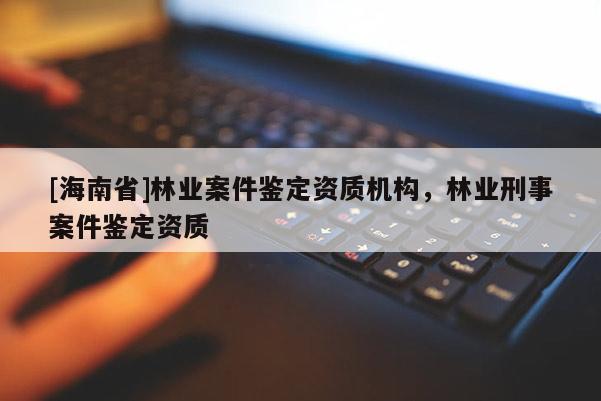 [海南省]林業案件鑒定資質機構，林業刑事案件鑒定資質