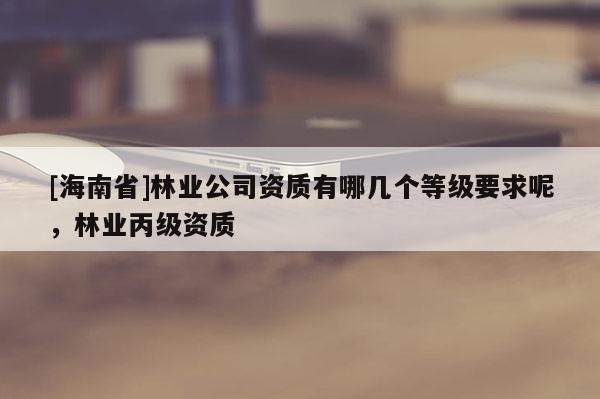[海南省]林業公司資質有哪幾個等級要求呢，林業丙級資質