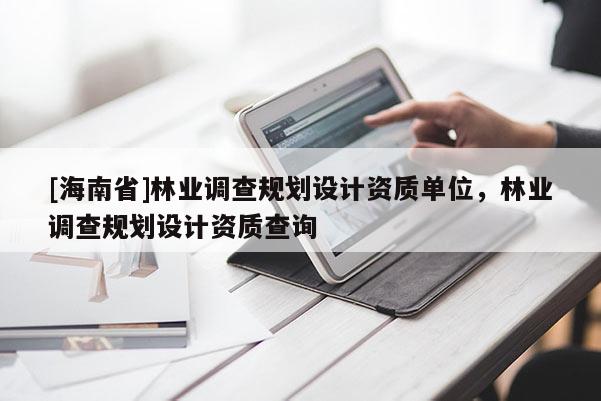 [海南省]林業調查規劃設計資質單位，林業調查規劃設計資質查詢