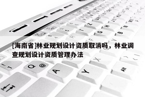 [海南省]林業(yè)規(guī)劃設(shè)計資質(zhì)取消嗎，林業(yè)調(diào)查規(guī)劃設(shè)計資質(zhì)管理辦法
