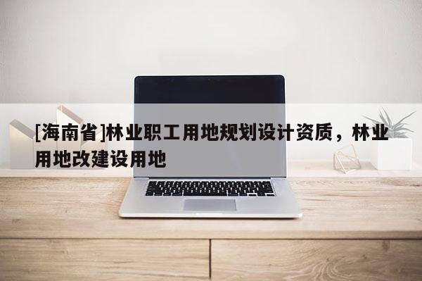 [海南省]林業(yè)職工用地規(guī)劃設(shè)計(jì)資質(zhì)，林業(yè)用地改建設(shè)用地