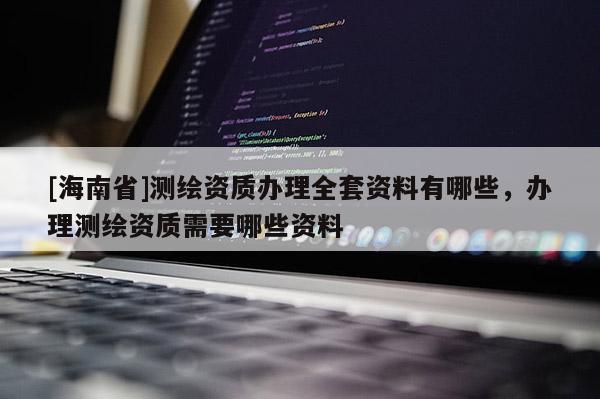 [海南省]測繪資質辦理全套資料有哪些，辦理測繪資質需要哪些資料