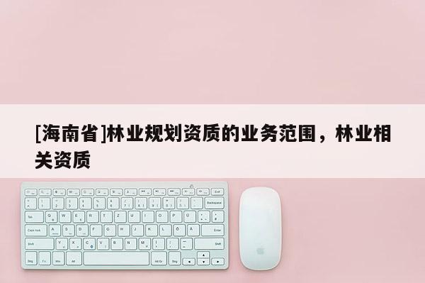 [海南省]林業(yè)規(guī)劃資質的業(yè)務范圍，林業(yè)相關資質