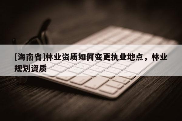 [海南省]林業資質如何變更執業地點，林業規劃資質