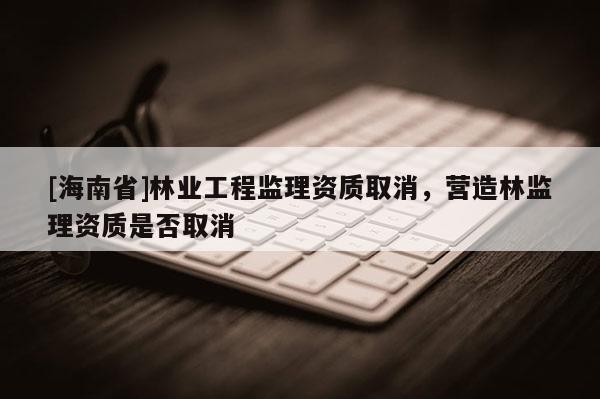 [海南省]林業工程監理資質取消，營造林監理資質是否取消