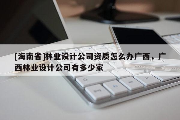 [海南省]林業(yè)設(shè)計(jì)公司資質(zhì)怎么辦廣西，廣西林業(yè)設(shè)計(jì)公司有多少家