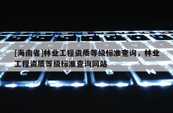 [海南省]林業工程資質等級標準查詢，林業工程資質等級標準查詢網站