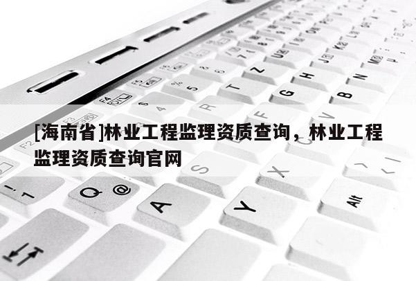 [海南省]林業(yè)工程監(jiān)理資質(zhì)查詢，林業(yè)工程監(jiān)理資質(zhì)查詢官網(wǎng)