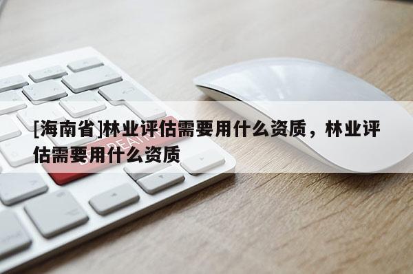 [海南省]林業(yè)評(píng)估需要用什么資質(zhì)，林業(yè)評(píng)估需要用什么資質(zhì)
