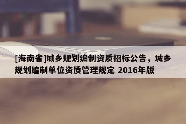 [海南省]城鄉規劃編制資質招標公告，城鄉規劃編制單位資質管理規定 2016年版