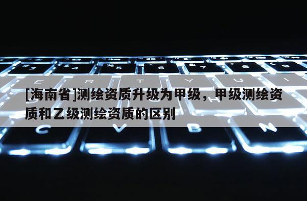 [海南省]測繪資質升級為甲級，甲級測繪資質和乙級測繪資質的區別