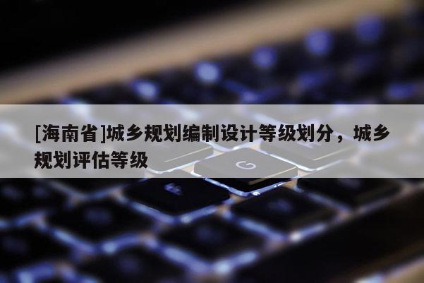 [海南省]城鄉(xiāng)規(guī)劃編制設(shè)計(jì)等級(jí)劃分，城鄉(xiāng)規(guī)劃評(píng)估等級(jí)