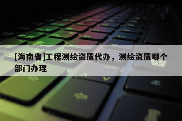 [海南省]工程測繪資質代辦，測繪資質哪個部門辦理