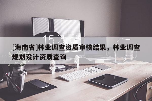 [海南省]林業(yè)調(diào)查資質(zhì)審核結(jié)果，林業(yè)調(diào)查規(guī)劃設(shè)計(jì)資質(zhì)查詢