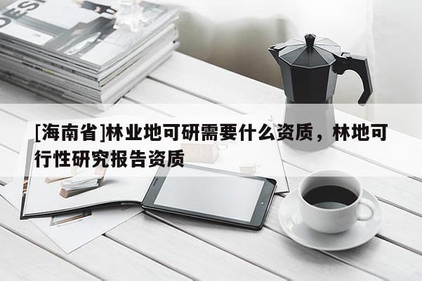 [海南省]林業(yè)地可研需要什么資質(zhì)，林地可行性研究報(bào)告資質(zhì)