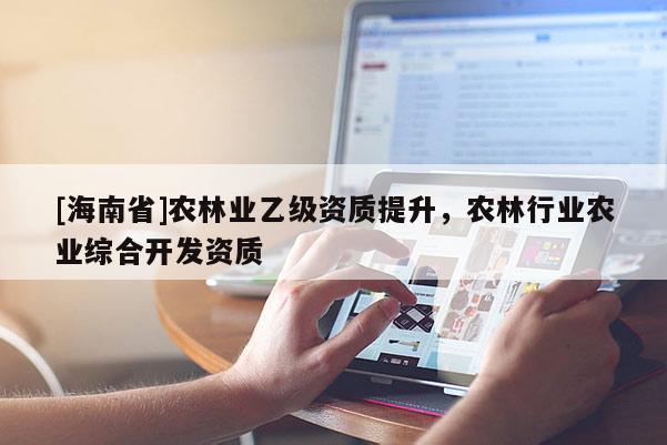 [海南省]農(nóng)林業(yè)乙級資質(zhì)提升，農(nóng)林行業(yè)農(nóng)業(yè)綜合開發(fā)資質(zhì)