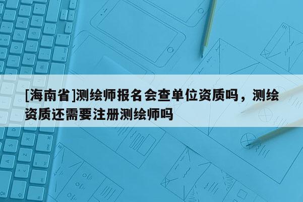 [海南省]測(cè)繪師報(bào)名會(huì)查單位資質(zhì)嗎，測(cè)繪資質(zhì)還需要注冊(cè)測(cè)繪師嗎