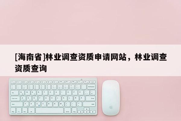 [海南省]林業調查資質申請網站，林業調查資質查詢