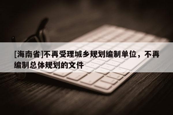 [海南省]不再受理城鄉規劃編制單位，不再編制總體規劃的文件