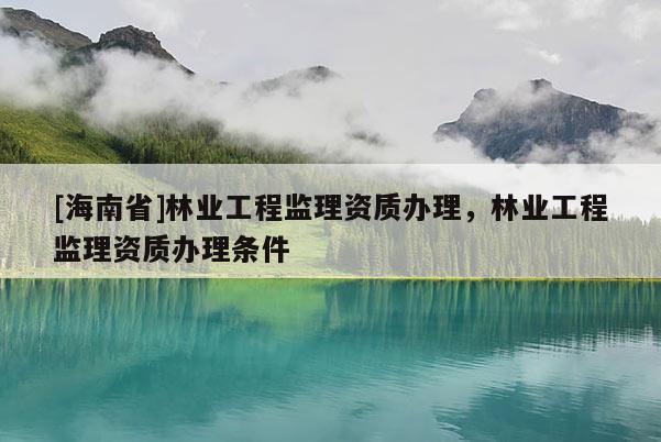 [海南省]林業(yè)工程監(jiān)理資質(zhì)辦理，林業(yè)工程監(jiān)理資質(zhì)辦理條件