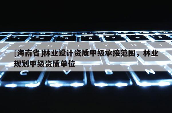 [海南省]林業設計資質甲級承接范圍，林業規劃甲級資質單位
