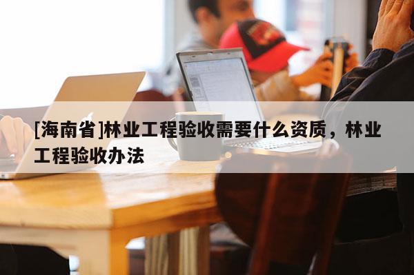 [海南省]林業(yè)工程驗收需要什么資質，林業(yè)工程驗收辦法