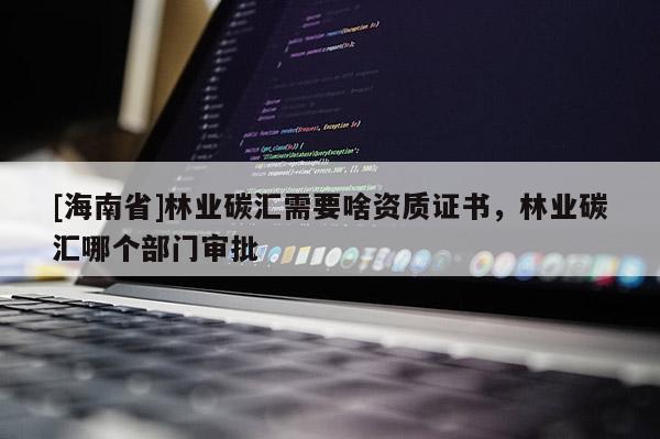 [海南省]林業碳匯需要啥資質證書，林業碳匯哪個部門審批