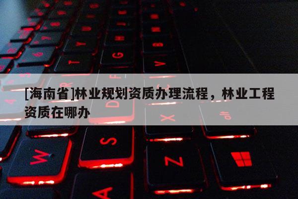 [海南省]林業規劃資質辦理流程，林業工程資質在哪辦