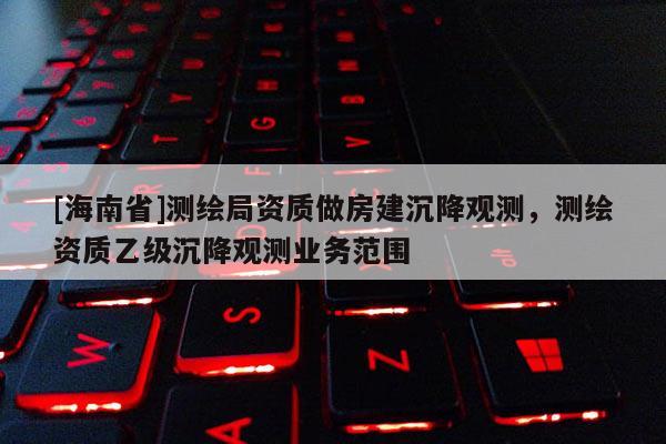 [海南省]測繪局資質做房建沉降觀測，測繪資質乙級沉降觀測業務范圍