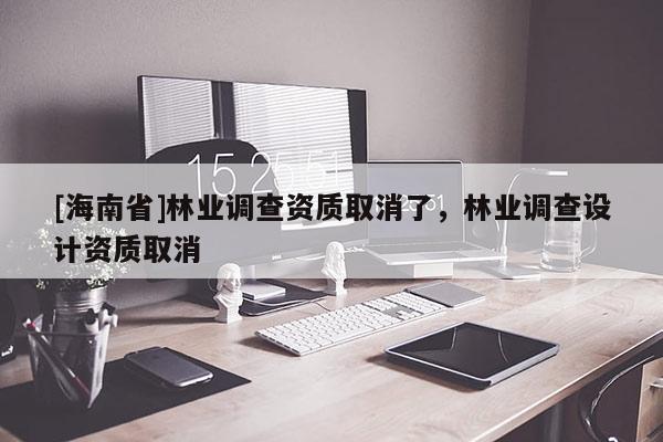 [海南省]林業調查資質取消了，林業調查設計資質取消