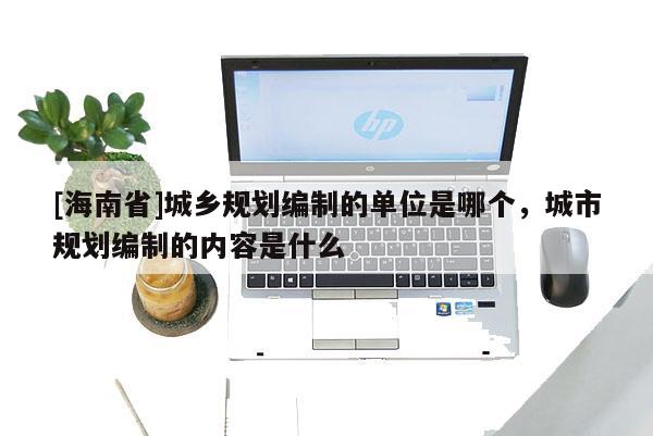 [海南省]城鄉規劃編制的單位是哪個，城市規劃編制的內容是什么