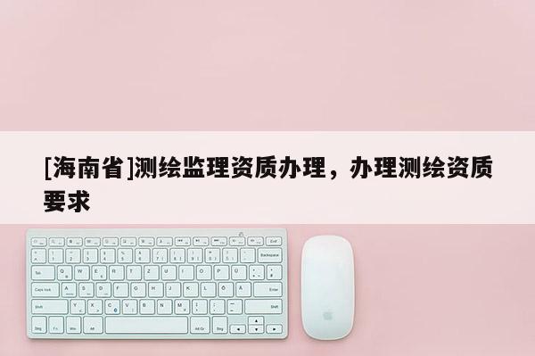 [海南省]測繪監(jiān)理資質(zhì)辦理，辦理測繪資質(zhì)要求