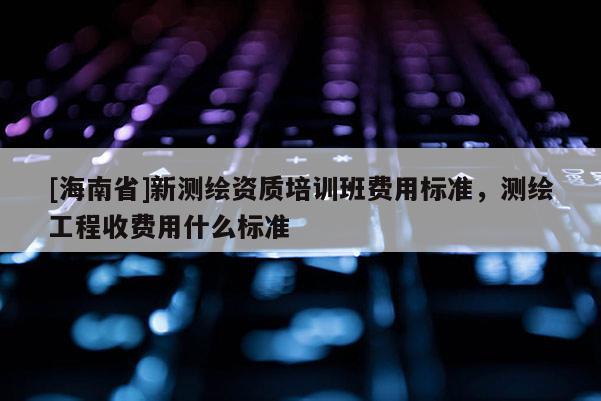 [海南省]新測繪資質(zhì)培訓班費用標準，測繪工程收費用什么標準